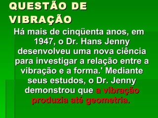 QUESTÃO DE VIBRAÇÃO Há mais de cinqüenta anos, em 1947, o Dr. Hans Jenny desenvolveu uma nova ciência para investigar a relação entre a vibração e a forma.' Mediante seus estudos, o Dr. Jenny demonstrou que  a vibração produzia até geometria.  