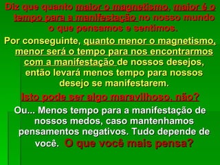 Diz que quanto  maior o magnetismo ,  maior é o tempo para a manifestação  no nosso mundo o que pensamos e sentimos.  Por conseguinte,  quanto menor o magnetismo, menor será o tempo para nos encontrarmos com a manifestação  de nossos desejos, então levará menos tempo para nossos desejo se manifestarem. Isto pode ser algo maravilhoso, não? Ou... Menos tempo para a manifestação de nossos medos, caso mantenhamos pensamentos negativos. Tudo depende de você.  O que você mais pensa? 