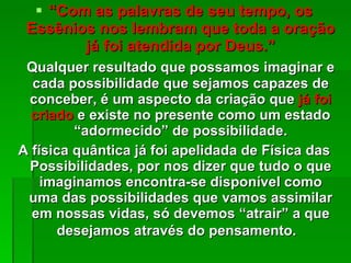 “ Com as palavras de seu tempo, os Essênios nos lembram que toda a oração já foi atendida por Deus.” Qualquer resultado que possamos imaginar e cada possibilidade que sejamos capazes de conceber, é um aspecto da criação que  já foi criado  e existe no presente como um estado “adormecido” de possibilidade. A física quântica já foi apelidada de Física das Possibilidades, por nos dizer que tudo o que imaginamos encontra-se disponível como uma das possibilidades que vamos assimilar em nossas vidas, só devemos “atrair” a que desejamos através do pensamento.   