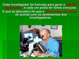 Cada investigador foi treinado para gerar e  EMITIR sentimentos , e cada um podia ter fortes emoções.  O que se descobriu foi que o  DNA mudou de forma  de acordo com os sentimentos dos investigadores .  
