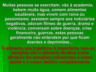 Muitas pessoas se exercitam, vão à academia, bebem muita água, comem alimentos saudáveis, mas vivem com raiva ou pessimismo, assistem sempre aos noticiários negativos, adoram filmes de guerra, drama e violência, conversam sobre doenças, crise financeira, guerras, estas pessoas geralmente não entendem por que ficam doentes e deprimidas... O alimento que ingerimos é importante, mas as emoções são o alimento da alma e este alimento (as emoções) influenciam a nossa saúde e o nosso destino completamente. 