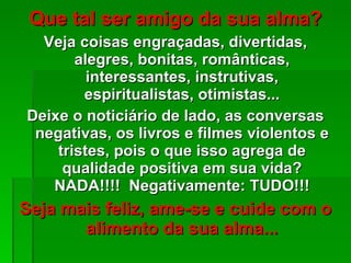 Que tal ser amigo da sua alma? Veja coisas engraçadas, divertidas, alegres, bonitas, românticas, interessantes, instrutivas, espiritualistas, otimistas... Deixe o noticiário de lado, as conversas negativas, os livros e filmes violentos e tristes, pois o que isso agrega de qualidade positiva em sua vida? NADA!!!!  Negativamente: TUDO!!! Seja mais feliz, ame-se e cuide com o alimento da sua alma... 