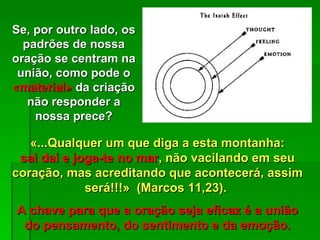 «...Qualquer um que diga a esta montanha: sai daí e joga-te no mar , não vacilando em seu coração, mas acreditando que acontecerá, assim será!!!»  (Marcos 11,23).  A chave para que a oração seja eficaz é a união do pensamento, do sentimento e da emoção. Se, por outro lado, os padrões de nossa oração se centram na união, como pode o  «material»  da criação não responder a nossa prece? 