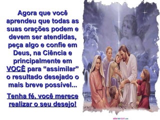 Agora que você aprendeu que todas as suas orações podem e devem ser atendidas, peça algo e confie em Deus, na Ciência e principalmente em  VOCÊ  para “assimilar” o resultado desejado o mais breve possível... Tenha fé, você merece realizar o seu desejo! 
