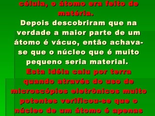 Durante muito tempo achava-se que a menor partícula de uma célula, o átomo era feito de matéria.  Depois descobriram que na verdade a maior parte de um átomo é vácuo, então achava-se que o núcleo que é muito pequeno seria material.  Esta idéia caiu por terra quando através do uso de microscópios eletrônicos muito potentes verificou-se que o núcleo de um átomo é apenas uma energia condensada, não é matéria. 