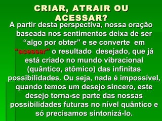 CRIAR, ATRAIR OU
          ACESSAR?
A partir desta perspectiva, nossa oração
  baseada nos sentimentos deixa de ser
    “algo por obter” e se converte em
 “acessar” o resultado desejado, que já
    está criado no mundo vibracional
     (quântico, atômico) das infinitas
possibilidades. Ou seja, nada é impossível,
  quando temos um desejo sincero, este
     desejo torna-se parte das nossas
possibilidades futuras no nível quântico e
        só precisamos sintonizá-lo.
 