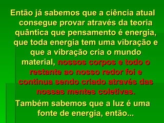 Então já sabemos que a ciência atual
  consegue provar através da teoria
 quântica que pensamento é energia,
 que toda energia tem uma vibração e
     que a vibração cria o mundo
   material, nossos corpos e todo o
     restante ao nosso redor foi e
  continua sendo criado através das
       nossas mentes coletivas.
 Também sabemos que a luz é uma
       fonte de energia, então...
 