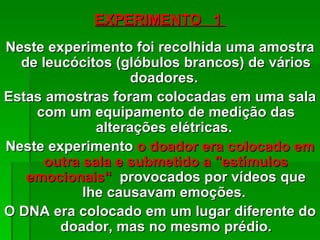 EXPERIMENTO 1
Neste experimento foi recolhida uma amostra
  de leucócitos (glóbulos brancos) de vários
                    doadores.
Estas amostras foram colocadas em uma sala
    com um equipamento de medição das
              alterações elétricas.
Neste experimento o doador era colocado em
      outra sala e submetido a "estímulos
   emocionais“ provocados por vídeos que
            lhe causavam emoções.
O DNA era colocado em um lugar diferente do
        doador, mas no mesmo prédio.
 
