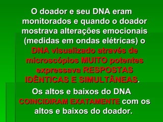 O doador e seu DNA eram
 monitorados e quando o doador
 mostrava alterações emocionais
 (medidas em ondas elétricas) o
   DNA visualizado através de
  microscópios MUITO potentes
    expressava RESPOSTAS
 IDÊNTICAS E SIMULTÂNEAS.
   Os altos e baixos do DNA
COINCIDIRAM EXATAMENTE com os
    altos e baixos do doador.
 