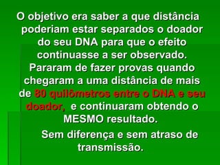 O objetivo era saber a que distância
 poderiam estar separados o doador
    do seu DNA para que o efeito
    continuasse a ser observado.
   Pararam de fazer provas quando
 chegaram a uma distância de mais
de 80 quilômetros entre o DNA e seu
  doador, e continuaram obtendo o
         MESMO resultado.
     Sem diferença e sem atraso de
            transmissão.
 