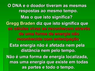 O DNA e o doador tiveram as mesmas
      respostas ao mesmo tempo.
       Mas o que isto significa?
Gregg Braden diz que isto significa que
as células vivas se reconhecem através
     de uma forma de energia não
    reconhecida com antecipação.
 Esta energia não é afetada nem pela
       distância nem pelo tempo.
Não é uma forma de energia localizada,
 mas uma energia que existe em todas
        as partes e todo o tempo.
 