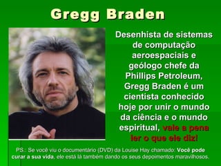 Gregg Braden
                                       Desenhista de sistemas
                                            de computação
                                            aeroespaciais e
                                          geólogo chefe da
                                         Phillips Petroleum,
                                         Gregg Braden é um
                                         cientista conhecido
                                        hoje por unir o mundo
                                        da ciência e o mundo
                                        espiritual, vale a pena
                                           ler o que ele diz!
 PS.: Se você viu o documentário (DVD) da Louise Hay chamado: Você pode
curar a sua vida, ele está lá também dando os seus depoimentos maravilhosos.
 