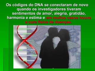 Os códigos do DNA se conectaram de novo
     quando os investigadores tiveram
   sentimentos de amor, alegria, gratidão,
harmonia e estima e em muitos casos houve
         a cura física de doenças.
 