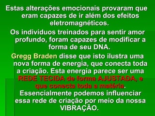 Estas alterações emocionais provaram que
     eram capazes de ir além dos efeitos
              eletromagnéticos.
 Os indivíduos treinados para sentir amor
  profundo, foram capazes de modificar a
             forma de seu DNA.
 Gregg Braden disse que isto ilustra uma
  nova forma de energia, que conecta toda
   a criação. Esta energia parece ser uma
   REDE TECIDA de forma AJUSTADA, e
         que conecta toda a matéria.
    Essencialmente podemos influenciar
  essa rede de criação por meio da nossa
                 VIBRAÇÃO.
 