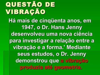 QUESTÃO DE
VIBRAÇÃO
Há mais de cinqüenta anos, em
     1947, o Dr. Hans Jenny
 desenvolveu uma nova ciência
para investigar a relação entre a
  vibração e a forma.' Mediante
    seus estudos, o Dr. Jenny
   demonstrou que a vibração
     produzia até geometria.
 