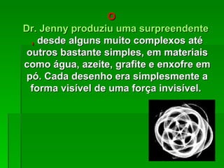 O
Dr. Jenny produziu uma surpreendente var
  , desde alguns muito complexos até
 outros bastante simples, em materiais
como água, azeite, grafite e enxofre em
 pó. Cada desenho era simplesmente a
  forma visível de uma força invisível.
 