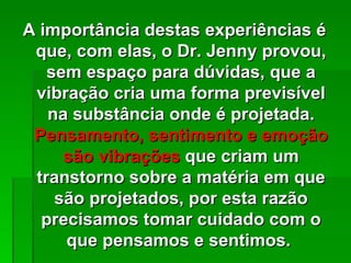 A importância destas experiências é
 que, com elas, o Dr. Jenny provou,
   sem espaço para dúvidas, que a
 vibração cria uma forma previsível
   na substância onde é projetada.
 Pensamento, sentimento e emoção
     são vibrações que criam um
 transtorno sobre a matéria em que
    são projetados, por esta razão
  precisamos tomar cuidado com o
     que pensamos e sentimos.
 