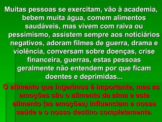Muitas pessoas se exercitam, vão à academia,
      bebem muita água, comem alimentos
       saudáveis, mas vivem com raiva ou
 pessimismo, assistem sempre aos noticiários
  negativos, adoram filmes de guerra, drama e
   violência, conversam sobre doenças, crise
        financeira, guerras, estas pessoas
     geralmente não entendem por que ficam
             doentes e deprimidas...
O alimento que ingerimos é importante, mas as
     emoções são o alimento da alma e este
   alimento (as emoções) influenciam a nossa
    saúde e o nosso destino completamente.
 