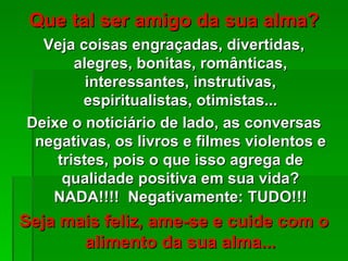 Que tal ser amigo da sua alma?
  Veja coisas engraçadas, divertidas,
       alegres, bonitas, românticas,
         interessantes, instrutivas,
        espiritualistas, otimistas...
Deixe o noticiário de lado, as conversas
 negativas, os livros e filmes violentos e
    tristes, pois o que isso agrega de
     qualidade positiva em sua vida?
   NADA!!!! Negativamente: TUDO!!!
Seja mais feliz, ame-se e cuide com o
       alimento da sua alma...
 