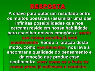 RESPOSTA
 A chave para obter um resultado entre
os muitos possíveis (assimilar uma das
    infinitas possibilidades que nos
  cercam) reside em nossa habilidade
para escolher nossas emoções e sentir
        que nossa escolha já está
  acontecendo. Vendo a oração deste
 modo, como «sentimento», nos leva a
encontrar a qualidade do pensamento e
      da emoção que produz esse
 sentimento: viver como se o fruto de
 nossa prece já estivesse a caminho.
 