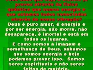 Você sabe que hoje a ciência já
     provou através da física
 quântica que somos energia e
 que estamos todos conectados
   através de nossa vibração?
 Deus é puro amor, é energia e
por ser energia, não morre, não
desaparece, é imortal e está em
        todos os lugares.
   E como somos a imagem e
 semelhança de Deus, sabemos
    que somos energia e hoje
  podemos provar isso. Somos
  seres espirituais e não seres
 