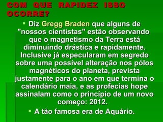 COM QUE RAPIDEZ ISSO
OCORRE?
     Diz Gregg Braden que alguns de
  "nossos cientistas" estão observando
      que o magnetismo da Terra está
    diminuindo drástica e rapidamente.
   Inclusive já especularam em segredo
 sobre uma possível alteração nos pólos
      magnéticos do planeta, prevista
 justamente para o ano em que termina o
   calendário maia, e as profecias hope
 assinalam como o princípio de um novo
               começo: 2012.
       A tão famosa era de Aquário.
 