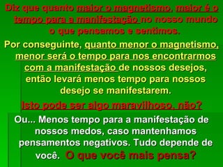 Diz que quanto maior o magnetismo, maior é o
  tempo para a manifestação no nosso mundo
          o que pensamos e sentimos.
Por conseguinte, quanto menor o magnetismo,
  menor será o tempo para nos encontrarmos
    com a manifestação de nossos desejos,
     então levará menos tempo para nossos
             desejo se manifestarem.
   Isto pode ser algo maravilhoso, não?
  Ou... Menos tempo para a manifestação de
       nossos medos, caso mantenhamos
   pensamentos negativos. Tudo depende de
       você. O que você mais pensa?
 