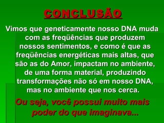 CONCLUSÃO
Vimos que geneticamente nosso DNA muda
      com as freqüências que produzem
    nossos sentimentos, e como é que as
   freqüências energéticas mais altas, que
  são as do Amor, impactam no ambiente,
      de uma forma material, produzindo
   transformações não só em nosso DNA,
       mas no ambiente que nos cerca.
  Ou seja, você possui muito mais
     poder do que imaginava...
 