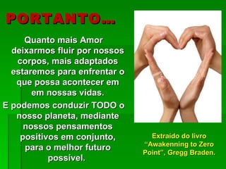 PORTANTO…
     Quanto mais Amor
  deixarmos fluir por nossos
   corpos, mais adaptados
  estaremos para enfrentar o
   que possa acontecer em
       em nossas vidas.
E podemos conduzir TODO o
   nosso planeta, mediante
     nossos pensamentos
    positivos em conjunto,       Extraído do livro
                               “Awakenning to Zero
     para o melhor futuro
                               Point”, Gregg Braden.
           possível.
 