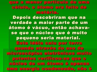 que a menor partícula de uma
  célula, o átomo era feito de
            matéria.
   Depois descobriram que na
  verdade a maior parte de um
 átomo é vácuo, então achava-
  se que o núcleo que é muito
     pequeno seria material.
    Esta idéia caiu por terra
    quando através do uso de
microscópios eletrônicos muito
   potentes verificou-se que o
 núcleo de um átomo é apenas
uma energia condensada, não é
 