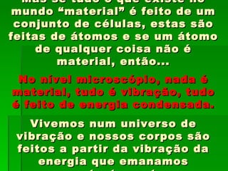 Mas se tudo o que existe no
 mundo “material” é feito de um
 conjunto de células, estas são
feitas de átomos e se um átomo
     de qualquer coisa não é
        material, então...
 No nível microscópio, nada é
material, tudo é vibração, tudo
é feito de energia condensada.
   Vivemos num universo de
 vibração e nossos corpos são
 feitos a partir da vibração da
     energia que emanamos
 
