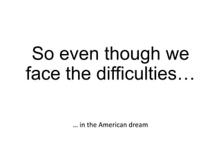 So even though we
face the difficulties…
… in the American dream

 