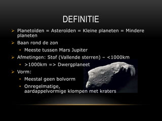 DEFINITIE
 Planetoïden = ٱï = Kleine planeten = Mindere
  planeten
 Baan rond de zon
   • Meeste tussen Mars Jupiter
 Afmetingen: Stof (Vallende sterren) – <1000km
   • >1000km => Dwergplaneet
 Vorm:
   • Meestal geen bolvorm
   • Onregelmatige,
     aardappelvormige klompen met kraters
 
