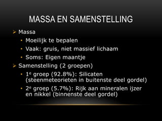 MASSA EN SAMENSTELLING
 Massa
  • Moeilijk te bepalen
  • Vaak: gruis, niet massief lichaam
  • Soms: Eigen maantje
 Samenstelling (2 groepen)
  • 1e groep (92.8%): Silicaten
    (steenmeteorieten in buitenste deel gordel)
  • 2e groep (5.7%): Rijk aan mineralen ijzer
    en nikkel (binnenste deel gordel)
 