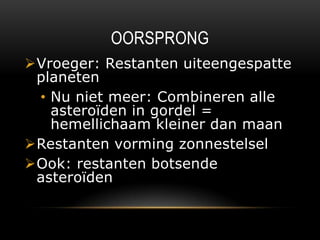 OORSPRONG
Vroeger: Restanten uiteengespatte
 planeten
 • Nu niet meer: Combineren alle
   asteroïden in gordel =
   hemellichaam kleiner dan maan
Restanten vorming zonnestelsel
Ook: restanten botsende
 asteroïden
 