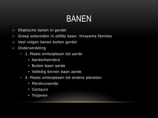 BANEN
 Elliptische banen in gordel
 Groep asteroïden in zelfde baan: Hirayama families
 Veel volgen banen buiten gordel
 Onderverdeling
    •   1. Plaats omloopbaan tot aarde
          Aardscheerders
          Buiten baan aarde
          Volledig binnen baan aarde
    •   2. Plaats omloopbaan tot andere planeten
          Marskruisende
          Centaurs
          Trojanen
 