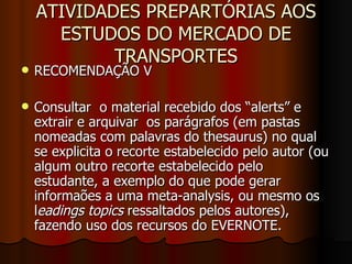 ATIVIDADES PREPARTÓRIAS AOS ESTUDOS DO MERCADO DE TRANSPORTES RECOMENDAÇÃO V  Consultar  o material recebido dos “alerts” e extrair e arquivar  os parágrafos (em pastas nomeadas com palavras do thesaurus) no qual se explicita o recorte estabelecido pelo autor (ou algum outro recorte estabelecido pelo estudante, a exemplo do que pode gerar informaões a uma meta-analysis, ou mesmo os l eadings topics  ressaltados pelos autores), fazendo uso dos recursos do EVERNOTE.  