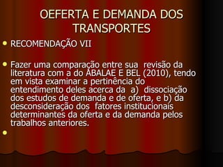 OEFERTA E DEMANDA DOS TRANSPORTES RECOMENDAÇÃO VII Fazer uma comparação entre sua  revisão da literatura com a do ABALAE E BEL (2010), tendo em vista examinar a pertinência do entendimento deles acerca da  a)  dissociação dos estudos de demanda e de oferta, e b) da desconsideração dos  fatores institucionais determinantes da oferta e da demanda pelos trabalhos anteriores. 