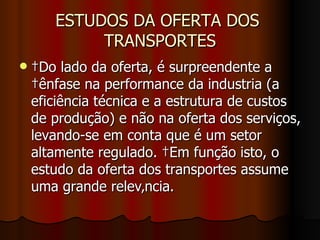 ESTUDOS DA OFERTA DOS  TRANSPORTES  Do lado da oferta, é surpreendente a  ênfase na performance da industria (a eficiência técnica e a estrutura de custos de produção) e não na oferta dos serviços, levando-se em conta que é um setor altamente regulado.  Em função isto, o estudo da oferta dos transportes assume uma grande relevância.​  