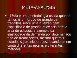 META-ANALYSIS .  Esta é uma metodologia usada quando temos já um grupo de grande de trabalhos sobre uma questão bem especifica e de grande relevância para a area de estudos, a exemplo da elasticidade da demanda por determinado tipo de traansportes, mesmo que tais estudos sejam eleborados, levando-se em conta diferentes escalas e diferentes métodos.  