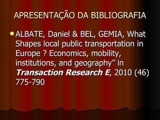 APRESENTAÇÃO DA BIBLIOGRAFIA ALBATE, Daniel & BEL, GEMIA, What Shapes local public transportation in Europe ? Economics, mobility, institutions, and geography” in  Transaction Research E , 2010 (46) 775-790 
