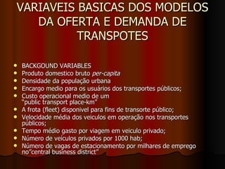 VARIAVEIS BASICAS DOS MODELOS DA OFERTA E DEMANDA DE TRANSPOTES BACKGOUND VARIABLES Produto domestico bruto  per-capita Densidade da população urbana Encargo medio para os usuários dos transportes públicos; Custo operacional medio de um  “public transport place-km” A frota (fleet) disponivel para fins de transorte público; Velocidade média dos veiculos em operação nos transportes públicos;  Tempo médio gasto por viagem em veiculo privado; Número de veículos privados por 1000 hab; Número de vagas de estacionamento por milhares de emprego no”central business district”  