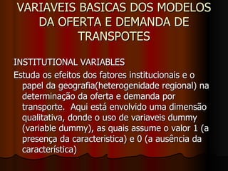 VARIAVEIS BASICAS DOS MODELOS DA OFERTA E DEMANDA DE TRANSPOTES INSTITUTIONAL VARIABLES Estuda os efeitos dos fatores institucionais e o papel da geografia(heterogenidade regional) na determinação da oferta e demanda por transporte.  Aqui está envolvido uma dimensão qualitativa, donde o uso de variaveis dummy (variable dummy), as quais assume o valor 1 (a presença da caracteristica) e 0 (a ausência da característica) 
