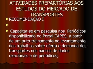 ATIVIDADES PREPARTÓRIAS AOS ESTUDOS DO MERCADO DE TRANSPORTES RECOMENDAÇÃO I Capacitar-se em pesquisa nos  Periódicos disponibilizado no Portal CAPES, a partir de um auto-treinamento no levantamento dos trabalhos sobre oferta e demanda dos transportes nos bancos de dados relacionais e de periódicos; 