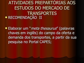 ATIVIDADES PREPARTÓRIAS AOS ESTUDOS DO MERCADO DE TRANSPORTES RECOMENDAÇÃO  II  Elaborar um “ meta thesaurus ” (palavras chaves em inglês) do campo da oferta e demanda dos transportes, a partir da sua pesquisa no Portal CAPES; 