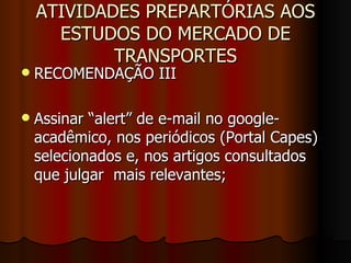ATIVIDADES PREPARTÓRIAS AOS ESTUDOS DO MERCADO DE TRANSPORTES RECOMENDAÇÃO III  Assinar “alert” de e-mail no google-acadêmico, nos periódicos (Portal Capes) selecionados e, nos artigos consultados que julgar  mais relevantes;  