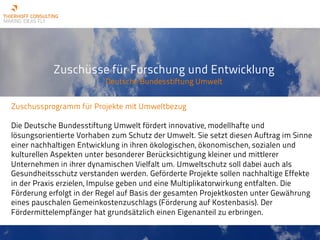 Zuschüsse für Forschung und Entwicklung
Deutsche Bundesstiftung Umwelt
Zuschussprogramm für Projekte mit Umweltbezug
Die Deutsche Bundesstiftung Umwelt fördert innovative, modellhafte und
lösungsorientierte Vorhaben zum Schutz der Umwelt. Sie setzt diesen Auftrag im Sinne
einer nachhaltigen Entwicklung in ihren ökologischen, ökonomischen, sozialen und
kulturellen Aspekten unter besonderer Berücksichtigung kleiner und mittlerer
Unternehmen in ihrer dynamischen Vielfalt um. Umweltschutz soll dabei auch als
Gesundheitsschutz verstanden werden. Geförderte Projekte sollen nachhaltige Effekte
in der Praxis erzielen, Impulse geben und eine Multiplikatorwirkung entfalten. Die
Förderung erfolgt in der Regel auf Basis der gesamten Projektkosten unter Gewährung
eines pauschalen Gemeinkostenzuschlags (Förderung auf Kostenbasis). Der
Fördermittelempfänger hat grundsätzlich einen Eigenanteil zu erbringen.
 