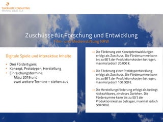 Zuschüsse für Forschung und Entwicklung
Film- und Medienstiftung NRW
Digitale Spiele und interaktive Inhalte
• Drei Fördertypen:
• Konzept, Prototypen, Herstellung
• Einreichungstermine:
März 2019 und
zwei weitere Termine – stehen aus
Þ Die Förderung von Konzeptentwicklungen
erfolgt als Zuschuss. Die Fördersumme kann
bis zu 80 % der Produktionskosten betragen,
maximal jedoch 20.000 €.
Þ Die Förderung einer Prototypentwicklung
erfolgt als Zuschuss. Die Fördersumme kann
bis zu 80 % der Produktionskosten betragen,
maximal jedoch 100.000 €.
Þ Die Herstellungsförderung erfolgt als bedingt
rückzahlbares, zinsloses Darlehen. Die
Fördersumme kann bis zu 50 % der
Produktionskosten betragen, maximal jedoch
500.000 €.
 