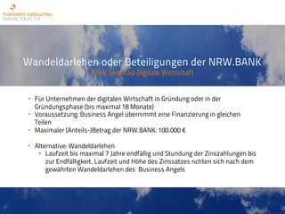 Wandeldarlehen oder Beteiligungen der NRW.BANK
NRW.SeedCap Digitale Wirtschaft
• Für Unternehmen der digitalen Wirtschaft in Gründung oder in der
Gründungsphase (bis maximal 18 Monate)
• Voraussetzung: Business Angel übernimmt eine Finanzierung in gleichen
Teilen
• Maximaler (Anteils-)Betrag der NRW.BANK: 100.000 €
• Alternative: Wandeldarlehen
• Laufzeit bis maximal 7 Jahre endfällig und Stundung der Zinszahlungen bis
zur Endfälligkeit. Laufzeit und Höhe des Zinssatzes richten sich nach dem
gewährten Wandeldarlehen des Business Angels
 