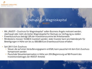 Zuschuss für Wagniskapital
INVEST
• Mit „INVEST – Zuschuss für Wagniskapital“ sollen Business Angels motiviert werden,
überhaupt oder mehr als bisher Wagniskapital für Startups zur Verfügung zu stellen
• Erwerbszuschuss beträgt 20% der Investitionssumme bei Anteilserwerb
• Mindestens müssen 10.000 € investiert werden. Jeder Investor kann pro Kalenderjahr für
Beteiligungen in Höhe von bis zu 500.000 Euro Erwerbszuschüsse erhalten
• Seit 2017: Exit-Zuschuss
• Steuer, die auf einen Veräußerungsgewinn entfällt, kann pauschal mit dem Exit-Zuschuss
kompensiert werden
• Pauschale Steuerkompensation in Höhe von 25% (Begrenzung auf 80 Prozent des
Investitionsbetrages der INVEST-Anteile)
 
